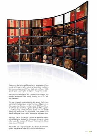 News 45
The program of activities was followed by the presentation of CERA
awards, which are annually received by personalities, institutions
and young professionals who have stood out in different fields,
spreading and supporting the development of Argentine exports.
The Ambassador Ariel Schale, Elvio Baldinelli and Hugo Krajnc, Vice
President of CERA and Julián Rooney, Secretary Director of CERA,
gave the awards.
This year the awards were divided into two groups: the first one
was to the highest average in terms of Promotion of Exports of the
diplomacy course of studies from the Instituto del Servicio Exterior
de la Nación de la Cancillería Argentina (Institute of the Argentine
Chancellery Foreign Service), which, for the first time was given to
three young professionals who reached the same average: María
Soledad Bellavigna, Guido Crilchuk and Ezequiel Rodríguez Lamas.
After that, “Wines of Argentina” received an award for its Inter-
national Marketing Strategy, for the insertion of Argentine wines
in the world. The President of “Wines of Argentina”, Mr. Alberto
Arizu, received the award.
The activities had a large participation of authorities, businessmen,
general and specialized media and concluded with a seminar.
45News
 