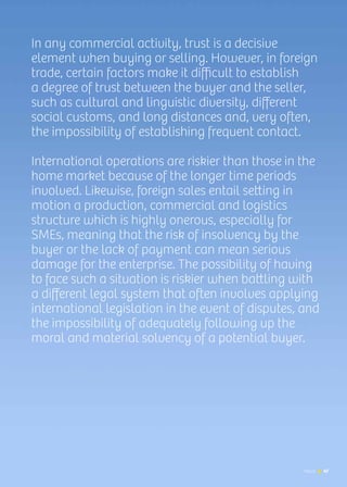 News 47
In any commercial activity, trust is a decisive
element when buying or selling. However, in foreign
trade, certain factors make it difficult to establish
a degree of trust between the buyer and the seller,
such as cultural and linguistic diversity, different
social customs, and long distances and, very often,
the impossibility of establishing frequent contact.
International operations are riskier than those in the
home market because of the longer time periods
involved. Likewise, foreign sales entail setting in
motion a production, commercial and logistics
structure which is highly onerous, especially for
SMEs, meaning that the risk of insolvency by the
buyer or the lack of payment can mean serious
damage for the enterprise. The possibility of having
to face such a situation is riskier when battling with
a different legal system that often involves applying
international legislation in the event of disputes, and
the impossibility of adequately following up the
moral and material solvency of a potential buyer.
47News
 