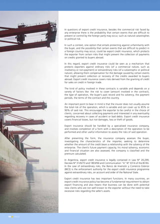 48 News
In questions of export credit insurance, besides the commercial risk faced by
any enterprise there is the probability that certain events that are difficult to
prevent or control by the foreign party may occur, such as natural catastrophes
or political risk.
In such a context, one option that entails protecting against unfamiliarity with
the buyer, and the possibility that certain events that are difficult to predict in
a foreign country may occur, could be export credit insurance, which protects
the exporter from certain risks that might prevent the collection of payments
on credits granted to buyers abroad.
In this regard, export credit insurance could be seen as a mechanism that
protects exporters against ordinary risks (of a commercial nature, such as
insolvency or non-payment) or extraordinary risks (of a catastrophic or political
nature), allowing them compensation for the damage caused by certain events
that might prevent collection or recovery of the credits awarded to buyers
abroad. Export credit insurance covers risks derived from the granting of credit
for sales on credit in foreign trade.
The kind of policy involved in these contracts is variable and depends on a
variety of factors like: the risk to cover (amount involved in the contract),
the type of operation, the buyer’s past record and his solvency, the payment
periods, the terms of the contract and the country.
An important point to bear in mind is that the insurer does not usually assume
the total risk of the operation, which is variable and can cover up to 85% or
90% of said risk. This encourages the exporter to be careful in the choice of
clients, concerned about collecting payments and interested in any eventuality
regarding recovery in cases of accident or bad debts. Export credit insurance
covers financial losses, but not damages, loss or theft of goods.
Export insurance should be handled by a specialized insurance company,
and involves completion of a form with a description of the operation to be
performed and other useful information to assess the risks of said operation.
After presenting the form, the insurance company assesses the buyer,
investigating the characteristics of the importer, seeking to determine
whether the amount of the credit bears a relationship with the solvency of the
enterprise. The client’s future payment capacity, his moral solvency, economic
and financial situation are also assessed, the company is classified and the
premium calculated.
In Argentina, export credit insurance is legally contained in Law N° 20,299,
Decrees N° 3145/73 and 1803/94 and Communication “A” N° 3314 of the BCRA.
In the case of extraordinary risks, the Banco de Inversión y Comercio Exterior
(BICE) is the enforcement authority for the export credit insurance programme
against extraordinary risks, on account and order of the National State.
Export credit insurance has two important functions. In many countries, an
export credit insurance policy has become a fundamental requirement to obtain
export financing and also means that business can be done with potential
new clients who are not well known to the exporter without the need to take
excessive risks regarding the seller’s assets.
48 News
 