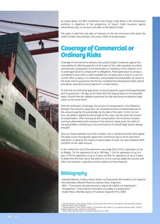 50 News
As stated above, the BICE (Investment and Foreign Trade Bank) is the enforcement
authority in Argentina of the programme of Export Credit Insurance against
extraordinary risks, on account and order of the National State.
The policy is valid from the date of shipment to the last instrument with which the
credit has been documented, and covers 100% of private buyers.
CoverageofCommercialor
OrdinaryRisks
Coverage of commercial or ordinary risks protects export companies against the
impossibility of collecting payment of all or part of the credit awarded, as a direct
and exclusive consequence of the bankruptcy or insolvency of the importer, or of
its prolonged failure to comply with its obligations. Prolonged failure to comply is
considered to exist when a credit awarded has not been paid in total or in part six
months after its expiry or its extensions, and provided the policyholder can prove to
the buyer and his guarantors that he has completed the extrajudicial and/or judicial
procedures required to ensure payment4
in timely fashion.
To that end, he shall bring legal action to secure payment against the buyer/importer
and his guarantors 120 days at the latest after the original expiry or the extended
expiry. Should there be collateral warranties he shall also bring simultaneous legal
action on the same terms5
.
With the verification of damage, the amount of compensation is the difference
between the amounts unpaid plus net contested and pre-contested expenses of
the amounts paid by the policyholder by the date of the claim. To this net loss
thus calculated is applied the percentage of the cover, and this gives the amount
of compensation. After having paid the compensation, the insurance company
continues administering the recovery of the amounts owed as per the rights of
the policyholder or beneficiary or by continuing on his behalf legal actions already
brought6
.
One can choose between two kinds of policy: one is individual and the other global.
The latter insures the exporter against the commercial risks to all his short-term
operations. In general, the maximum percentages of cover can reach between 80%
and 85% of the credit amount.
In the market the cost of the premiums may range from 0.6% in operations of up
to 90days, 1% for operations of up to 180 days, 1.5% for operations of up to a
year, 5.5% for operations of up to 3 years and 8% for operations of up to 5 years.
To determine the final cost of the premium, to this must be added the country with
which the importer is operating and the solvency of the enterprise.
Bibliography
- Eduardo Morena, Carlos y Avaro, Rubén; La financiación del comercio y los negocios
internacionales; Editorial Pastorino; Buenos Aires, Argentina.
- BICE; “Financiación de Exportaciones y seguro de crédito a la exportación”.
- Proargentina; “Instrumentos financieros vinculados a la exportación”.
- Rubén Pérez, Monthly report of Fundación ExportAr N° 6, 2003.
4
Eduardo Morena, Carlos y Avaro, Rubén; La financiación del comercio y los negocios internacionales; Editorial
Pastorino; Buenos Aires, Argentina.
5
Eduardo Morena, Carlos y Avaro, Rubén; La financiación del comercio y los negocios internacionales; Editorial
Pastorino; Buenos Aires, Argentina; Third Edition
6
Rubén Pérez, Monthly report of Fundación ExportAr N° 6, 2003
50 News
 