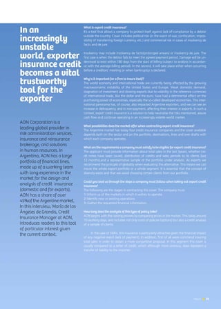 News 51
Export credit insurance
Interview | María de los Ángeles de Grandis, AON
AON Corporation is a
leading global provider in
risk administration services,
insurance and reinsurance
brokerage, and solutions
in human resources. In
Argentina, AON has a large
portfolio of financial lines,
made up of a working team
with long experience in the
market for the design and
analysis of credit insurance
(domestic and for exports).
AON has a share of over
45%of the Argentine market.
In this interview, María de los
Ángeles de Grandis, Credit
Insurance Manager at AON,
introduces readers to this tool
of particular interest given
the current context.
What is export credit insurance?
It’s a tool that allows a company to protect itself against lack of compliance by a debtor
outside the country. Cover includes political risk (in the event of war, confiscation, impos-
sibility of transferring foreign currency, etc.) and commercial risk in cases of insolvency de
facto and de jure.
Insolvency may include insolvency de facto(prolonged arrears) or insolvency de jure. The
first case is when the debtor fails to meet the agreed payment period. Damage will be un-
derstood to exist within 180 days from the start of billing (subject to analysis in accordan-
ce with the average billing period). In the second, it will take place either when occurring
before a creditors’ meeting or when bankruptcy is declared.
Why is it important for a firm to insure itself?
The world economy and international trade are currently being affected by the growing
macroeconomic instability of the United States and Europe. Weak domestic demand,
stagnation of investment and slowing exports due to volatility in the reference currencies
of international trade, like the dollar and the euro, have had a detrimental effect on the
purchasing power of economies, especially the so-called developed economies. This inter-
national panorama has, of course, also impacted Argentine exporters, and we can see an
increase in delinquency, and in non-payment, affecting their interest in exports. In such a
context, export credit insurance is a solution to help neutralise the risks mentioned, assure
cash flow and continue operating in an increasingly volatile world market.
What possibilities does the market offer when contracting export credit insurance?
The Argentine market has today four credit insurance companies and the cover available
depends both on the sector and on the portfolio, destinations, lines and over drafts with
which each company operates.
Whataretherequirementsacompanymustsatisfytobeeligibleforexportcreditinsurance?
The applicant must provide information about total sales in the last 3years, whether cre-
dit notes have been issued, distribution of credits and sales periods to its clients (last
12 months),and a representative sample of the portfolio under analysis. As experts we
recommend the principle of globality when evaluating this alternative. This means we can
insure the whole export portfolio or a whole segment. It is essential that the concept of
diversity exists and that we avoid choosing certain clients from our portfolio.
Could you lead us through the steps a company must follow when taking out export credit
insurance?
The following are the stages in contracting this cover. The company must:
1) Inform us of the markets in which it wishes to operate.
2) Identify new or existing operations
3) Gather the requested financial information.
How long does the analysis of this type of policy take?
AON begins with the costing process by comparing prices in the market. This takes around
10 working days, and includes not only costs of policies (options) but also a credit analysis
of a sample of clients.
In the case of SMEs, this insurance is particularly attractive given the financial impact
of any negative event (lack of payment). In addition, first of all were commend insuring
total sales in order to obtain a more competitive proposal. In this segment this cover is
usually compared to a letter of credit, which although more onerous, does represent a
transfer of liability to the importer.
In an
increasingly
unstable
world, exporter
insurance credit
becomes a vital
trustworthy
tool for the
exporter
51News
 
