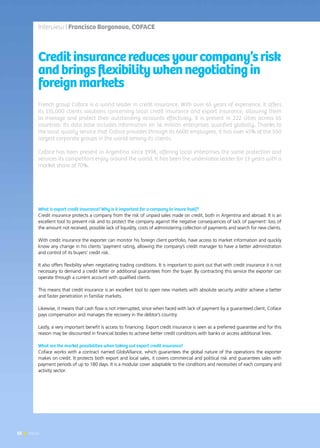 52 News
French group Coface is a world leader in credit insurance. With over 65 years of experience, it offers
its 135,000 clients solutions concerning local credit insurance and export insurance, allowing them
to manage and protect their outstanding accounts effectively. It is present in 222 cities across 65
countries. Its data base includes information on 56 million enterprises qualified globally. Thanks to
the local quality service that Coface provides through its 6600 employees, it has over 45% of the 500
largest corporate groups in the world among its clients.
Coface has been present in Argentina since 1998, offering local enterprises the same protection and
services its competitors enjoy around the world. It has been the undeniable leader for 13 years with a
market share of 70%.
Creditinsurancereducesyourcompany’srisk
andbringsflexibilitywhennegotiatingin
foreignmarkets
What is export credit insurance? Why is it important for a company to insure itself?
Credit insurance protects a company from the risk of unpaid sales made on credit, both in Argentina and abroad. It is an
excellent tool to prevent risk and to protect the company against the negative consequences of lack of payment: loss of
the amount not received, possible lack of liquidity, costs of administering collection of payments and search for new clients.
With credit insurance the exporter can monitor his foreign client portfolio, have access to market information and quickly
know any change in his clients ‘payment rating, allowing the company’s credit manager to have a better administration
and control of its buyers’ credit risk.
It also offers flexibility when negotiating trading conditions. It is important to point out that with credit insurance it is not
necessary to demand a credit letter or additional guarantees from the buyer. By contracting this service the exporter can
operate through a current account with qualified clients.
This means that credit insurance is an excellent tool to open new markets with absolute security and/or achieve a better
and faster penetration in familiar markets.
Likewise, it means that cash flow is not interrupted, since when faced with lack of payment by a guaranteed client, Coface
pays compensation and manages the recovery in the debtor’s country.
Lastly, a very important benefit is access to financing. Export credit insurance is seen as a preferred guarantee and for this
reason may be discounted in financial bodies to achieve better credit conditions with banks or access additional lines.
What are the market possibilities when taking out export credit insurance?
Coface works with a contract named GlobAlliance, which guarantees the global nature of the operations the exporter
makes on credit. It protects both export and local sales, it covers commercial and political risk and guarantees sales with
payment periods of up to 180 days. It is a modular cover adaptable to the conditions and necessities of each company and
activity sector.
Interview | Francisco Borgonovo, COFACE
52 News
 