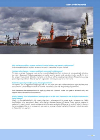News 53
What are the prerequisites a company must satisfy in order to have access to export credit insurance?
Any company that sells its products or services on credit is in a position to access this tool.
Could you tell us the steps a company must take to access export credit insurance?
The steps are simple: the exporter must send us a completed application form containing all necessary details so that we
can make a diagnosis of the business, prepare a contract to cover his specific needs and determine the cost. On the form,
the company must provide details like: market to which it is, or will be exporting, segmentation of its portfolio, average
payment periods, instances of lack of payment registered in previous years and list of main clients.
Explain the approval process for a policy. How long does it take?
The approval and issuing process of a policy is both fast and simple. Once the exporter submits the application for credit,
Coface makes a pre-analysis of a sample of its clients and sends a quote with the general policy conditions.
From the moment the exporter submits the application form with full details, it takes two weeks to receive the policy and
begin to sell on credit with Coface protection.
Broadly speaking, what recommendations would you give to an SME which is planning to take out export credit insurance
for the first time?
Give it a try. This is a tool which is little known in the country but very common in Europe, while it is cheaper than the let-
ter of credit or other guarantees. It doesn’t affect the bank quota and access to financing. Coface becomes a partner in
exploring the export market, since it provides market information, analysis and follow-up of its clients’ solvency, it covers
transactions against the risk of non-payment, and works on recovery, including legal action if necessary and compensation
in the event of non-payment.
53News
Export credit insurance
 
