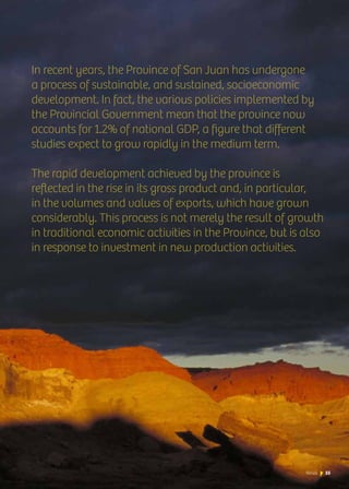 News 55
In recent years, the Province of San Juan has undergone
a process of sustainable, and sustained, socioeconomic
development. In fact, the various policies implemented by
the Provincial Government mean that the province now
accounts for 1.2% of national GDP, a figure that different
studies expect to grow rapidly in the medium term.
The rapid development achieved by the province is
reflected in the rise in its gross product and, in particular,
in the volumes and values of exports, which have grown
considerably. This process is not merely the result of growth
in traditional economic activities in the Province, but is also
in response to investment in new production activities.
55News
 