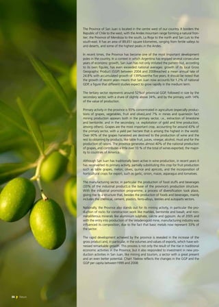 56 News
The Province of San Juan is located in the centre west of our country. It borders the
Republic of Chile to the west, with the Andes mountain range forming a natural fron-
tier; the Province of Mendoza to the south, La Rioja to the north and San Luis to the
south-east. It has an area of 89,651 square kilometres, ranging from fertile valleys to
arid deserts, and some of the highest peaks in the Andes.
In recent times, the Province has become one of the most important development
poles in the country. In a context in which Argentina has enjoyed several consecutive
years of economic growth, San Juan has not only imitated the pattern but, according
to its own figures, has even exceeded national averages: growth of its local Gross
Geographic Product (GGP) between 2004 and 2008reached a mean annual rate of
24.8% with accumulated growth of 139%overthe five years. It should be noted that
the growth of recent years means that San Juan now accounts for 1.2% of national
GDP, a figure that different studies expect to grow rapidly in the medium term.
The tertiary sector represents around 52%of provincial GGP, followed in size by the
secondary sector, with a share of slightly above 34%, and by the primary, with 14%
of the value of production.
Primary activity in the province is 93% concentrated in agriculture (especially produc-
tions of grapes, vegetables, fruit and olives),and 7% in mines and quarries(in fact
mining production appears both in the primary sector, i.e., extraction of limestone
and bentonite, and in the secondary, i.e. exploitation of gold and lime production,
among others). Grapes are the most important crop, accounting for around 43% of
the primary sector, with a yield per hectare that is among the highest in the world.
Over 90% of the grapes harvested are destined to the production of wine and the
rest to obtaining by products, like table fruit, juices, vinegar, alcohol, must and for the
production of raisins. The province generates almost 40% of the national production
of grapes, and contributes a little over 10 % of the total of wines exported, the major-
ity to countries of America.
Although San Juan has traditionally been active in wine production, in recent years it
has reconverted its primary activity, partially substituting this crop for fruit production
such as table grapes, melon, olives, quince and apricots, and the incorporation of
horticultural crops for export, such as garlic, onion, maize, asparagus and tomatoes.
The manufacturing sector, in particular the production of food stuffs and beverages
(33% of the industrial product),is the base of the province’s production structure.
With the industrial promotion programme, a process of diversification took place,
giving rise to a structure that, besides the production of foods and beverages, mainly
includes the chemical, cement, plastics, ferro-alloys, textiles and autoparts sectors.
Nationally, the Province also stands out for its mining activity, in particular the pro-
duction of rocks for construction work like marbles, bentonite and basalt; and non-
metalliferous minerals like aluminium sulphate, calcite and gypsum. As of 2005 and
with the entry into production of the Veladerogold mine, manufacturing industry was
influenced its composition, due to the fact that basic metals now represent 33% of
the sector.
The rapid development achieved by the province is revealed in the increase of the
gross product and, in particular, in the volumes and values of exports, which have wit-
nessed remarkable growth. This process is not only the result of the rise in traditional
economic activities in the Province, but it also responded to investment in new pro-
duction activities in San Juan, like mining and tourism, a sector with a great present
and an even better potential. Chart 1below reflects the changes in the GGP and the
GGP per capita between1999 and 2008:
56 News
 