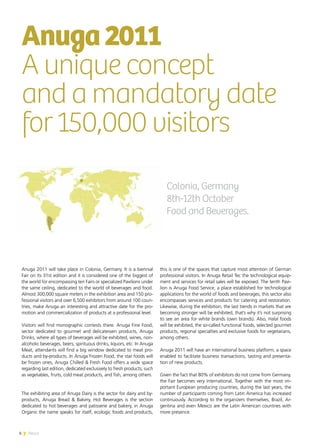 6 News
Anuga 2011 will take place in Colonia, Germany. It is a biennial
Fair on its 31st edition and it is considered one of the biggest of
the world for encompassing ten Fairs or specialized Pavilions under
the same ceiling, dedicated to the world of beverages and food.
Almost 300,000 square meters in the exhibition area and 150 pro-
fessional visitors and over 6,500 exhibitors from around 100 coun-
tries, make Anuga an interesting and attractive date for the pro-
motion and commercialization of products at a professional level.
Visitors will find monographic contests there. Anuga Fine Food,
sector dedicated to gourmet and delicatessen products, Anuga
Drinks, where all types of beverages will be exhibited, wines, non-
alcoholic beverages, beers, spirituous drinks, liquors, etc. In Anuga
Meat, attendants will find a big window dedicated to meat pro-
ducts and by-products. In Anuga Frozen Food, the star foods will
be frozen ones, Anuga Chilled & Fresh Food offers a wide space
regarding last edition, dedicated exclusively to fresh products, such
as vegetables, fruits, cold meat products, and fish, among others.
The exhibiting area of Anuga Dairy is the sector for dairy and by-
products, Anuga Bread & Bakery, Hot Beverages is the section
dedicated to hot beverages and patisserie and bakery, in Anuga
Organic the name speaks for itself, ecologic foods and products,
this is one of the spaces that capture most attention of German
professional visitors. In Anuga Retail Tec the technological equip-
ment and services for retail sales will be exposed. The tenth Pavi-
lion is Anuga Food Service, a place established for technological
applications for the world of foods and beverages, this sector also
encompasses services and products for catering and restoration.
Likewise, during the exhibition, the last trends in markets that are
becoming stronger will be exhibited, that’s why it’s not surprising
to see an area for white brands (own brands). Also, Halal foods
will be exhibited, the so-called functional foods, selected gourmet
products, regional specialties and exclusive foods for vegetarians,
among others.
Anuga 2011 will have an international business platform, a space
enabled to facilitate business transactions, tasting and presenta-
tion of new products.
Given the fact that 80% of exhibitors do not come from Germany,
the Fair becomes very international. Together with the most im-
portant European producing countries, during the last years, the
number of participants coming from Latin America has increased
continuously. According to the organizers themselves, Brazil, Ar-
gentina and even Mexico are the Latin American countries with
more presence.
Anuga2011
A unique concept
and a mandatory date
for 150,000 visitors
Colonia, Germany
8th-12th October
Food and Beverages.
6 News
 