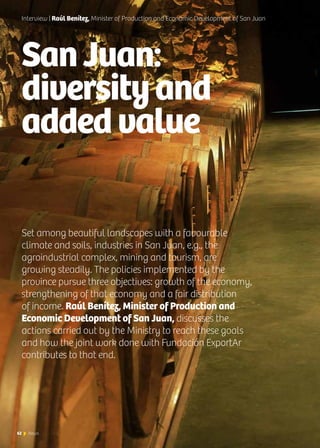 62 News
SanJuan:
diversityand
addedvalue
Interview | Raúl Benítez, Minister of Production and Economic Development of San Juan
Set among beautiful landscapes with a favourable
climate and soils, industries in San Juan, e.g., the
agroindustrial complex, mining and tourism, are
growing steadily. The policies implemented by the
province pursue three objectives: growth of the economy,
strengthening of that economy and a fair distribution
of income. Raúl Benítez, Minister of Production and
Economic Development of San Juan, discusses the
actions carried out by the Ministry to reach these goals
and how the joint work done with Fundación ExportAr
contributes to that end.
62 News
 