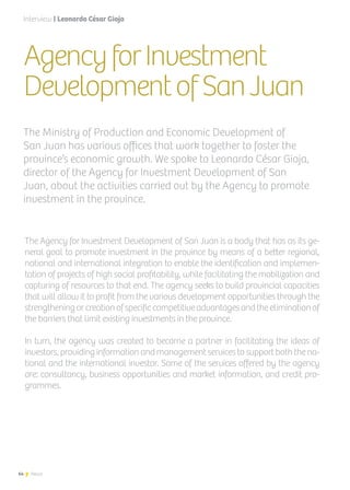64 News
AgencyforInvestment
DevelopmentofSanJuan
The Agency for Investment Development of San Juan is a body that has as its ge-
neral goal to promote investment in the province by means of a better regional,
national and international integration to enable the identification and implemen-
tation of projects of high social profitability, while facilitating the mobilization and
capturing of resources to that end. The agency seeks to build provincial capacities
that will allow it to profit from the various development opportunities through the
strengtheningorcreationofspecificcompetitiveadvantagesandtheeliminationof
the barriers that limit existing investments in the province.
In turn, the agency was created to become a partner in facilitating the ideas of
investors, providing information and management services to support both the na-
tional and the international investor. Some of the services offered by the agency
are: consultancy, business opportunities and market information, and credit pro-
grammes.
The Ministry of Production and Economic Development of
San Juan has various offices that work together to foster the
province’s economic growth. We spoke to Leonardo César Gioja,
director of the Agency for Investment Development of San
Juan, about the activities carried out by the Agency to promote
investment in the province.
Interview | Leonardo César Gioja
64 News
 