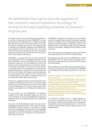 News 69
All stockholders have right to one vote, regardless of
their economic unequal importance. Nowadays, it’s
among the first eight exporting companies of concentrat-
ed grape juice.
In this opportunity, our tour around the export groups takes us
to San Juan, to talk about the case of CONEXPORT. It is a pu-
blic corporation with cooperative spirit: its eleven stockholders
have the same amount of stocks and the right to one vote.
This criterion was agreed upon with the aim of giving equality
of conditions to its associates, regardless of their different eco-
nomic importance. The one who has the most, has ten times
more than the one who has least, the rest are in intermediate
magnitudes. They all contribute 100% of their primary produc-
tion for industrialization and exports.
CONEXPORT is a company with over ten years of experien-
ce constituted with the aim of developing the project of buil-
ding a manufacture of concentrated grape juice, aim that was
achieved 8 months ago. The same people who make up the
company, and have long experience in the business constitu-
te the group of associates. At the beginning, they bought a
concentration plant of first-class grape juice, the business was
developed and today it is positioned in the international mar-
kets as one of the eight most important exporting companies
of concentrated juice from Argentina, and our country is the
first world exporter of the product. The group now has its own
juice factory that started operating last January.
The group is composed of eleven agricultural producers. Their
vineyards cover 600 hectares of San Juan. There, they produce
organic and conventional grapes that are then commercialized
as concentrated grape juice. They also cultivate organic garlic
and then commercialize it fresh or dehydrated, besides aroma-
tic herbs.
It is worth pointing out that CONEXPORT is the marketing
company of the Grupo Exportador Orgánico de San Juan,
in the framework of the Sectoral Development Program for
Argentine Exports of Fundación Exportar and Standard Bank
Foundation.
In San Juan, the families devoted to agriculture, pass on their
knowledge and productive tradition from parents to children.
CONEXPORT producers belong to these types of families,
which have huge experience producing fruits and vegetables.
Said tradition of fieldwork guarantees the special and perso-
nalized care of crops, and in particular, of the environment in
which they live and work.
“ARGENCERT SRL approves the integrity of our raw material,
not just in its organic status, but also in the product traceabili-
ty; from the cultivation until its industrialization and commer-
cialization, giving the necessary certificates to export to the
European Union, United States, Canada, Dominican Republic,
South Africa and Japan”, highlights Francisco Márquez, group
coordinator.
SGS certifies the product traceability, through EU- REP GAP for
the primary production and HACCP for industrialization.
All the plants that render services to CONEXPORT are certified
by ARGENCERT SRL, in its status of organic processor, and au-
dited by group specialists who carry out the continuous follow
up of every product.
With the objective of controlling and directing all the steps of
the process of production and industrialization, CONEXPORT
has the following industrial plants to process their raw mate-
rial:
a) Cellar: Our grapes for fine, organic and conventional wines
are processed here.
b) Plant: It elaborates concentrated, organic, virgin and stan-
dard juice. It has state-of-the-art technology and guarantees the
necessary quality to access international markets.
c) Grape packaging: The group has its own packaging plants for
fresh grape. This offers direct control over the recently picked
grape and its prompt shipment to the cold store.
d) Cold store: the cold store is located very near the packaging
plants, offering an important service for the fresh grape.
e) Echohumus division plant: this plant splits dehydrated vege-
tables and aromatic herbs.
It is important to highlight that it is a totally integrated bu-
siness, since the group owns the raw material and it is the
end exporter, without having intermediaries in the production,
industrialization and commercialization process. “It is the way
in which we operate what has let us support ourselves”, con-
cluded Márquez.
69News
Informe especial San Juan
 