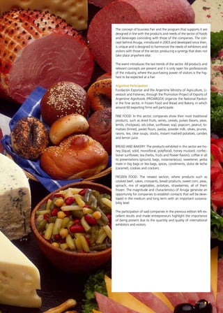 News 7
The concept of business Fair and the program that supports it are
designed in line with the products and needs of the sector of foods
and beverages coinciding with those of the companies. The con-
cept behind Anuga, introduced in 2003 and developed since then,
is unique and is designed to harmonize the needs of exhibitors and
visitors with those of the sector, producing a synergy that does not
take place anywhere else.
The event introduces the last trends of the sector. All products and
relevant concepts are present and it is only open for professionals
of the industry, where the purchasing power of visitors is the hig-
hest to be expected at a Fair.
Argentine Participation
Fundación Exportar and the Argentine Ministry of Agriculture, Li-
vestock and Fisheries, through the Promotion Project of Exports of
Argentine Agrofoods (PROARGEX) organize the National Pavilion
in the Fine sector, in Frozen Food and Bread and Bakery, in which
around 60 exporting firms will participate.
FINE FOOD: In this sector, companies show their most traditional
products, such as dried fruits, wines, cereals, pulses (beans, peas,
lentils, chickpeas), oils (olive, sunflower, soy), popcorn, peanut, to-
matoes (tinned, paste) flours, pastas, powder milk, olives, prunes,
raisins, tea, clear soups, stocks, instant mashed potatoes, candies
and lemon juice.
BREAD AND BAKERY: The products exhibited in this sector are ho-
ney (liquid, solid, monofloral, polyfloral), honey mustard, confec-
tioner sunflower, tea (herbs, fruits and flower flavors), coffee in all
its presentations (ground, bags, instantaneous), sweetener, yerba
mate in big bags or tea bags, spices, condiments, dulce de leche
(caramel), cookies and crackers.
FROZEN FOOD: The newest section, where products such as
cooked beef, cakes, croissants, bread products, sweet corn, peas,
spinach, mix of vegetables, potatoes, strawberries, all of them
frozen. The magnitude and characteristics of Anuga generate an
opportunity for companies to establish contacts that will be deve-
loped in the medium and long term with an important sustaina-
bility level.
The participation of said companies in the previous edition left ex-
cellent results and made entrepreneurs highlight the importance
of being present due to the quantity and quality of international
exhibitors and visitors.
7News
 