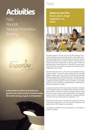 70 News
Activities
Fairs
Rounds
ServicesPromotion
Training
Inthissectionarelistedallactivitiespro-
gramedandcarriedoutbyFundaciónduring
themonthsofJuly,August,andSeptember.
Fairs
The book, present in this fair, was the star after 28 years of suc-
cessful businesses and cultural achievements. Since 1983, the In-
ternational Book Biennale of Rio de Janeiro was held at Copaca-
bana Palace Hotel, over a surface of 1,000 m². Two years later, it
moved to the fashion trade center of São Conrado. In 1987, the
Book Biennale arrived at Riocentro, to become the major publis-
hing event of the country every two years and a national cultural
mobilization event as well.
The Book Biennale of Rio is one of the most awaited events by
Brazilian readers. It shows the latest publishing news, bringing
together literary agents and authors, promoting the Exchange
between professionals and the general public. The Book Biennale
has a diversified cultural program, with rooms for the promotion
of Reading, bringing together authors and readers, round tables
between culture and literature representatives, dramatized rea-
dings and activities for children.
Fundación ExportAr and the Directorate for Promotion of Exports
of the Argentine Ministry of Foreign Affairs jointly with the Ar-
gentine Book Chamber, the General Consulate and the Trade
Promotion Center in Rio de Janeiro participated in the Argentine
Pavilion of 40 m2. Professional conferences, included among the
activities of the fair, will be held from September 1 to 3.
The Biennale of Rio is part of the big events calendar of the city.
It exceeds all expectations in as much as public attendance and
sales and has a 30 % growth in each edition.
27 Argentine publishers will be participating in the Argentine
Pavilion this edition.
Bienal Do Livro 2011
Rio de Janeiro, Brazil
September 1-11
Books
 