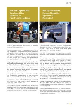 News 7171News
Asia Fruit Logistic will open its doors again at the HongKong
Convention and Exhibition Centre.
This trade show, as a result of the partnership between Fruit Lo-
gistic, world leader in exhibitions and conventions for fresh fruit
and vegetables industry, and organizers of Asia fruit Congress in
2007, will hold its 5th edition. This fair is the world leader of the
fresh fruits and vegetables industry and related activities in the
value chain that takes place in Asia, one of the markets with the
most dynamic and booming growth of the world.
“Hong Kong is a region of much importance for the fresh fruit
and the vegetables market as well”, says Gérald Lamusse, mana-
ger of Global Products Events GPE GmbH, organizer of the event.
For three days producers of fresh fruits, vegetables, flowers, or-
ganic products, transport and logistics, solutions and equipment
related to the industry will attend this fair.
Asia, a producer of tropical fruits, has an increasing demand of
fruits and vegetables, at the same time the trade of these pro-
ducts has expanded in the region and the rest of the world.
It is recognized as being a destination for fostering businesses. It
is the entrance to the Asian market, the second harbor and the
biggest cargo loading airport of Asia.
Fundación ExportAr, jointly with the Project for the Promotion
of Exports of AgriArgentinos (ProArgex), organize the Argentine
Pavilion of 90 m2 in this fair, which last year registered more than
4,100 visitors, professionals and exhibitors from 30 countries.
Asia Fruit Logística 2011
Hong Kong, China
September 7-9
Fresh fruit and vegetables
Fairs
Fundación ExportAr, jointly with La Rural S.A., coordinates the
participation of Argentine entrepreneurs in the Argentine Pavi-
lion, over a surface of 325 m2 divided into 13 stands, at the
106th edition of the Expo Prado Fair 2022.
Since 1913, the Rural Association of Uruguay organizes livestock
exhibitions, auctions, and events in general in this traditional ve-
nue.
This is the 106th edition of Expo Prado, and it is the major show
of the neighbor country, with an average attendance of 550,000
visitors, where more than 1,500 animals of different breeds and
kinds are exhibited under the framework of the agro-industry
and trade show that brings together more than 500 companies.
In the Argentine Pavilion, and escorting companies from their
respective districts, will participate the province of Santa Fe, Entre
Ríos – Ministry of Production, and the municipality of Junín.
This year, new projects and challenges will be added to the tradi-
tional ones, and it is worth mentioning: breeding lines of the best
genetics, livestock auctions, theme pavilions, large exhibition and
sale of machinery, and lectures, among others.
This is an annual exhibition organized by the Rural Association
of Uruguay (A.R.U., in Spanish) with the purpose to introduce
and award the advances on livestock production and agriculture
machinery in general.
In 2010 Argentine attendance to this fair increased 50% com-
pared to the previous edition, and the offer was mainly oriented
towards products related to the agriculture, highlighting its great
quality and industrial character.
106ª Expo Prado 2011
Uruguay, Montevideo
September 7-18
Multisectoral
 