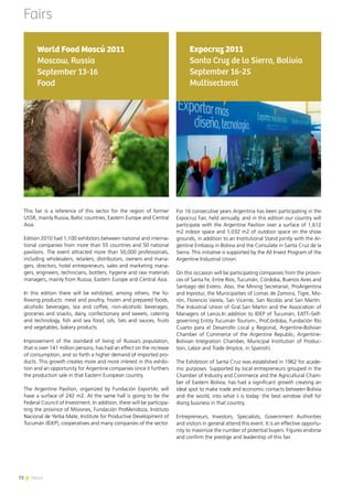 72 News
Fairs
This fair is a reference of this sector for the region of former
USSR, mainly Russia, Baltic countries, Eastern Europe and Central
Asia.
Edition 2010 had 1,100 exhibitors between national and interna-
tional companies from more than 55 countries and 50 national
pavilions. The event attracted more than 50,000 professionals,
including wholesalers, retailers, distributors, owners and mana-
gers, directors, hotel entrepreneurs, sales and marketing mana-
gers, engineers, technicians, bottlers, hygiene and raw materials
managers, mainly from Russia, Eastern Europe and Central Asia.
In this edition there will be exhibited, among others, the fo-
llowing products: meat and poultry, frozen and prepared foods,
alcoholic beverages, tea and coffee, non-alcoholic beverages,
groceries and snacks, dairy, confectionary and sweets, catering
and technology, fish and sea food, oils, fats and sauces, fruits
and vegetables, bakery products.
Improvement of the standard of living of Russia’s population,
that is over 141 million persons, has had an effect on the increase
of consumption, and so forth a higher demand of imported pro-
ducts. This growth creates more and more interest in this exhibi-
tion and an opportunity for Argentine companies since it furthers
the production sale in that Eastern European country.
The Argentine Pavilion, organized by Fundación ExportAr, will
have a surface of 242 m2. At the same hall is going to be the
Federal Council of Investment. In addition, there will be participa-
ting the province of Misiones, Fundación ProMendoza, Instituto
Nacional de Yerba Mate, Institute for Productive Development of
Tucumán (IDEP), cooperatives and many companies of the sector.
World Food Moscú 2011
Moscow, Russia
September 13-16
Food
72 News
For 16 consecutive years Argentina has been participating in the
Expocruz Fair, held annually, and in this edition our country will
participate with the Argentine Pavilion over a surface of 1,612
m2 indoor space and 1,032 m2 of outdoor space on the show
grounds, in addition to an Institutional Stand jointly with the Ar-
gentine Embassy in Bolivia and the Consulate in Santa Cruz de la
Sierra. This initiative is supported by the All Invest Program of the
Argentine Industrial Union.
On this occasion will be participating companies from the provin-
ces of Santa Fe, Entre Ríos, Tucumán, Córdoba, Buenos Aires and
Santiago del Estero. Also, the Mining Secretariat, ProArgentina
and Inprotur, the Municipaities of Lomas de Zamora, Tigre, Mo-
rón, Florencio Varela, San Vicente, San Nicolás and San Martín.
The Industrial Union of Gral.San Martin and the Association of
Managers of Lanús.In addition to IDEP of Tucumán, EATT–Self-
governing Entity Tucumán Tourism-, ProCórdoba, Fundación Río
Cuarto para el Desarrollo Local y Regional, Argentine-Bolivian
Chamber of Commerce of the Argentine Republic, Argentine-
Bolivian Integration Chamber, Municipal Institution of Produc-
tion, Labor and Trade (Imptce, in Spanish).
The Exhibition of Santa Cruz was established in 1962 for acade-
mic purposes. Supported by local entrepreneurs grouped in the
Chamber of Industry and Commerce and the Agricultural Cham-
ber of Eastern Bolivia, has had a significant growth creating an
ideal spot to make trade and economic contacts between Bolivia
and the world, into what ii is today: the best window shell for
doing business in that country.
Entrepreneurs, Investors, Specialists, Government Authorities
and visitors in general attend this event. It is an effective opportu-
nity to maximize the number of potential buyers. Figures endorse
and confirm the prestige and leadership of this fair.
Expocruz 2011
Santa Cruz de la Sierra, Bolivia
September 16-25
Multisectoral
 