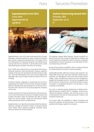 News 7373News
Expoalimentaria Perú 2011
Lima, Perú
September28-30
Agrifood
Expoalimentaria is one of the major International Fairs of foods,
beverages, machinery, equipment, inputs, containers and packa-
ging, services, restaurants and gastronomy in the region, that is
the meeting point for exporting companies and selected buyers
coming from the five continents. It will be held at the Cuartel
General del Ejército, located in the district of San Borja.
Over 15,000 visitors attend the fair, among which there are pro-
fessionals, producers, food manufacturers, importers, exporters,
suppliers of services and machinery for the food industry. In addi-
tion, more than 400 exporters from South America display their
exportable offer using innovative trends and state of the art te-
chnology.
Fundación ExportAr cooperates to disseminate this Fair that is
organized by the Project for the Promotion of Exports of AgriAr-
gentinos (ProArgex) that will participate for the second time in
this event with a stand of 70 m2 escorting Argentine companies
of the sector.
Likewise, during the fair there will be Seminars and Conventions,
such as the IV International Convention on Organic Products that
provides information about the potential and offer of organic
foods, the current situation, trends and international markets
while promoting the sector’s competitiveness.
Expoalimentaria is a trade show exclusively oriented towards pro-
fessionals, managers and decision makers of the agri-industrial
sector, fishery, inputs, packing, packaging, machinery, equip-
ment and services for the food industry.
The argentine Foreign Affairs Ministry, through Fundación Ex-
portAr, jointly with the Chamber of Enterprises of Software and
Computing Services of Argentina (CESSI, in Spanish), coordinates
the participation of sector companies in the next edition of Gart-
ner Outsourcing Summit 2011.
Business Process Outsourcing (BPO) is when a company contracts
an outside provider for services or business processes.
Leading BPO providers offer their services to big companies. Tra-
ditional BPO areas which have had a demand increase and de-
velopment are: Management and Finance that includes finance
analysis, report and planning, treasury and cash management,
payable and receivable accounts, risk and tax management and
human resources. Outsourcing is a trend that has been an impor-
tant aspect in management decisions in the last years in many
companies at world level.
This event is oriented towards professionals of digital techno-
logies businesses, including CIOs, IT managers, as well as pur-
chasing and suppliers managers, who will have access to a set
of best practices and tools for achieving long term results in the
companies outsourcing.
The Summit offers the possibility to explore innovations and
trends that guideline the best practices in the management of
providers and strategic supplies for companies.
Gartner Outsourcing Summit 2011
Orlando, USA
September 12-14
IT
Fairs Servicies Promotion
 