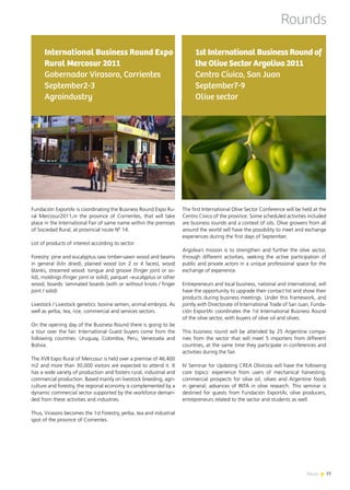 News 7777News
Rounds
The first International Olive Sector Conference will be held at the
Centro Cívico of the province. Some scheduled activities included
are business rounds and a context of oils. Olive growers from all
around the world will have the possibility to meet and exchange
experiences during the first days of September.
Argoliva’s mission is to strengthen and further the olive sector,
through different activities, seeking the active participation of
public and private actors in a unique professional space for the
exchange of experience.
Entrepreneurs and local business, national and international, will
have the opportunity to upgrade their contact list and show their
products during business meetings. Under this framework, and
jointly with Directorate of International Trade of San Juan, Funda-
ción ExportAr coordinates the 1st International Business Round
of the olive sector, with buyers of olive oil and olives.
This business round will be attended by 25 Argentine compa-
nies from the sector that will meet 5 importers from different
countries, at the same time they participate in conferences and
activities during the fair.
IV Seminar for Updating CREA Olivícola will have the following
core topics: experience from users of mechanical harvesting;
commercial prospects for olive oil; olives and Argentine foods
in general; advances of INTA in olive research. This seminar is
destined for guests from Fundación ExportAr, olive producers,
entrepreneurs related to the sector and students as well.
1st International Business Round of
the Olive Sector Argoliva 2011
Centro Cívico, San Juan
September7-9
Olive sector
Fundación ExportAr is coordinating the Business Round Expo Ru-
ral Mercosur2011,in the province of Corrientes, that will take
place in the International Fair of same name within the premises
of Sociedad Rural, at provincial route Nº 14.
List of products of interest according to sector:
Forestry: pine and eucalyptus saw timber-sawn wood and beams
in general (kiln dried), plained wood (on 2 or 4 faces), wood
blanks, streamed wood: tongue and groove (finger joint or so-
lid), moldings (finger joint or solid), parquet –eucalyptus or other
wood, boards: laminated boards (with or without knots / finger
joint / solid)
Livestock / Livestock genetics: bovine semen, animal embryos. As
well as yerba, tea, rice, commercial and services sectors.
On the opening day of the Business Round there is going to be
a tour over the fair. International Guest buyers come from the
following countries: Uruguay, Colombia, Peru, Venezuela and
Bolivia.
The XVII Expo Rural of Mercosur is held over a premise of 46,400
m2 and more than 30,000 visitors are expected to attend it. It
has a wide variety of production and fosters rural, industrial and
commercial production. Based mainly on livestock breeding, agri-
culture and forestry, the regional economy is complemented by a
dynamic commercial sector supported by the workforce deman-
ded from these activities and industries.
Thus, Virasoro becomes the 1st Forestry, yerba, tea and industrial
spot of the province of Corrientes.
International Business Round Expo
Rural Mercosur 2011
Gobernador Virasoro, Corrientes
September2-3
Agroindustry
 