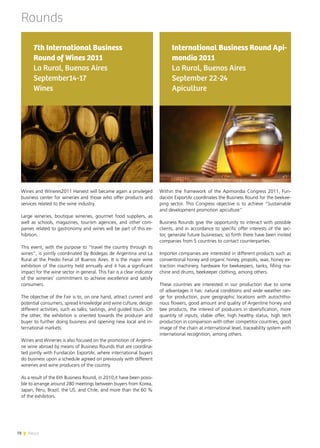 78 News
Rounds
Wines and Wineres2011 Harvest will became again a privileged
business center for wineries and those who offer products and
services related to the wine industry.
Large wineries, boutique wineries, gourmet food suppliers, as
well as schools, magazines, tourism agencies, and other com-
panies related to gastronomy and wines will be part of this ex-
hibition.
This event, with the purpose to “travel the country through its
wines”, is jointly coordinated by Bodegas de Argentina and La
Rural at the Predio Ferial of Buenos Aires. It is the major wine
exhibition of the country held annually and it has a significant
impact for the wine sector in general. This Fair is a clear indicator
of the wineries’ commitment to achieve excellence and satisfy
consumers.
The objective of the Fair is to, on one hand, attract current and
potential consumers, spread knowledge and wine culture, design
different activities, such as talks, tastings, and guided tours. On
the other, the exhibition is oriented towards the producer and
buyer to further doing business and opening new local and in-
ternational markets.
Wines and Wineries is also focused on the promotion of Argenti-
ne wine abroad by means of Business Rounds that are coordina-
ted jointly with Fundación ExportAr, where international buyers
do business upon a schedule agreed on previously with different
wineries and wine producers of the country.
As a result of the 6th Business Round, in 2010,it have been possi-
ble to arrange around 280 meetings between buyers from Korea,
Japan, Peru, Brazil, the US, and Chile, and more than the 60 %
of the exhibitors.
7th International Business
Round of Wines 2011
La Rural, Buenos Aires
September14-17
Wines
Within the framework of the Apimondia Congress 2011, Fun-
dación ExportAr coordinates the Business Round for the beekee-
ping sector. This Congress objective is to achieve “Sustainable
and development promotion apiculture”
Business Rounds give the opportunity to interact with possible
clients, and in accordance to specific offer interests of the sec-
tor, generate future businesses; so forth there have been invited
companies from 5 countries to contact counterparties.
Importer companies are interested in different products such as
conventional honey and organic honey, propolis, wax, honey ex-
traction machinery, hardware for beekeepers, tanks, filling ma-
chine and drums, beekeeper clothing, among others.
These countries are interested in our production due to some
of advantages it has: natural conditions and wide weather ran-
ge for production, pure geographic locations with autochtho-
nous flowers, good amount and quality of Argentine honey and
bee products, the interest of producers in diversification, more
quantity of inputs, stable offer, high healthy status, high tech
production in comparison with other competitor countries, good
image of the chain at international level, traceability system with
international recognition, among others.
International Business Round Api-
mondia 2011
La Rural, Buenos Aires
September 22-24
Apiculture
78 News
 