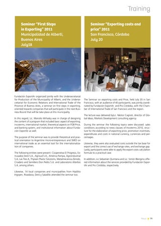 News 7979News
The Seminar on exporting costs and Price, held July 20 in San
Francisco, with an audience of 40 participants, was jointly coordi-
nated by Fundación ExportAr and Pro Córdoba, with the Cham-
ber of International Trade of San Francisco and the region.
The lecture was delivered byLic. Néstor Cagnoli, director of Glo-
bal Ideas, Markets Development consulting agency.
During the seminar the following topics were discussed: sales
conditions according to news clauses of Incoterms 2010, struc-
ture for the elaboration of exporting price, promotion incentives,
expenditures and costs in national currency, currencies and per-
centages.
Likewise, they were also evaluated costs outside the tax base for
export and the correct use of exchange rates, and exchange gap.
Lastly, participants were able to apply the export costs calculation
formula to a practical case.
In addition, Lic.Sebastián Quintana and Lic. Simón Blengino offe-
red information about the services provided by Fundación Expor-
tAr and Pro Córdoba, respectively.
Seminar “Exporting costs and
price” 2011
San Francisco, Córdoba
July 20
Training
Fundación ExportAr organized jointly with the Undersecretariat
for Production of the Municipality of Alberti, and the Underse-
cretariat for Economic Relations and International Trade of the
Province of Buenos Aires, a seminar on first steps in exporting,
oriented towards companies that will participate in the next Busi-
ness Round that will be take place at this municipality.
In this regard, Lic. Marcelo Wiñasky was in charge of designing
the content of a program that included basic aspect of exporting,
incoterms, international market, theoretical aspects on FOB Price,
and banking system, and institutional information about Funda-
ción ExportAr as well.
The purpose of the seminar was to provide theoretical and prac-
tical orientation to Argentine micro-entrepreneurs and SMES on
international trade as an essential tool for the internationaliza-
tion of companies.
The following entities were present: Cooperativa El Progreso, Ex-
trusados Deró S.A., Agrisud S.A., América Pampa, Agroindustrial
S.A, Las Tres A, Thyssen Plastic Solutions, Metalmecánica Zenobi,
Criadero and Semillero Don Pedro S.A. and Laboratorio Alterbio
S.A, among others.
Likewise, 14 local companies and municipalities from Hipólito
Irigoyen, Rivadavia, Deró y Saladillo attended the seminar too.
Seminar “First Steps
in Exporting” 2011
Municipalidad de Alberti,
Buenos Aires
July18
 