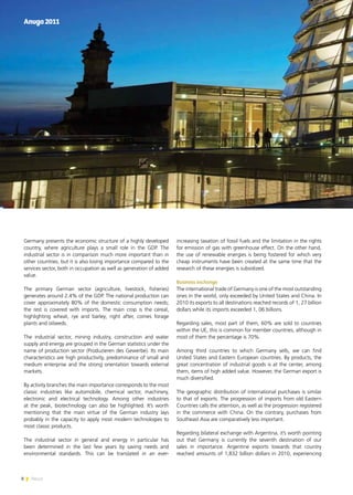 8 News
Germany presents the economic structure of a highly developed
country, where agriculture plays a small role in the GDP. The
industrial sector is in comparison much more important than in
other countries, but it is also losing importance compared to the
services sector, both in occupation as well as generation of added
value.
The primary German sector (agriculture, livestock, fisheries)
generates around 2.4% of the GDP. The national production can
cover approximately 80% of the domestic consumption needs;
the rest is covered with imports. The main crop is the cereal,
highlighting wheat, rye and barley; right after, comes forage
plants and oilseeds.
The industrial sector, mining industry, construction and water
supply and energy are grouped in the German statistics under the
name of production sector (Produzieren des Gewerbe). Its main
characteristics are high productivity, predominance of small and
medium enterprise and the strong orientation towards external
markets.
By activity branches the main importance corresponds to the most
classic industries like automobile, chemical sector, machinery,
electronic and electrical technology. Among other industries
at the peak, biotechnology can also be highlighted. It’s worth
mentioning that the main virtue of the German industry lays
probably in the capacity to apply most modern technologies to
most classic products.
The industrial sector in general and energy in particular has
been determined in the last few years by saving needs and
environmental standards. This can be translated in an ever-
increasing taxation of fossil fuels and the limitation in the rights
for emission of gas with greenhouse effect. On the other hand,
the use of renewable energies is being fostered for which very
cheap instruments have been created at the same time that the
research of these energies is subsidized.
Business exchange
The international trade of Germany is one of the most outstanding
ones in the world, only exceeded by United States and China. In
2010 its exports to all destinations reached records of 1, 27 billion
dollars while its imports exceeded 1, 06 billions.
Regarding sales, most part of them, 60% are sold to countries
within the UE, this is common for member countries, although in
most of them the percentage is 70%.
Among third countries to which Germany sells, we can find
United States and Eastern European countries. By products, the
great concentration of industrial goods is at the center, among
them, items of high added value. However, the German export is
much diversified.
The geographic distribution of international purchases is similar
to that of exports. The progression of imports from old Eastern
Countries calls the attention, as well as the progression registered
in the commerce with China. On the contrary, purchases from
Southeast Asia are comparatively less important.
Regarding bilateral exchange with Argentina, it’s worth pointing
out that Germany is currently the seventh destination of our
sales in importance. Argentine exports towards that country
reached amounts of 1,832 billion dollars in 2010, experiencing
Anuga2011
8 News
 