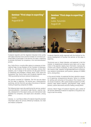 News 8181News
Fundación ExportAr jointly organized with the Institute for Pro-
ductive Development of Tucumán the seminar on first steps in
exporting.
The lecturer was Lic. Rubén Salandari, and explained, in the first
module, to inexperienced companies some topics such as regis-
tration in the exporters registry, basic information, necessary do-
cuments and customs vocabulary, as well as general aspects of
the customs Code. Likewise, he described Mercosur’s nomencla-
ture, products nomenclature, tariff position, glossary of COMEX
terms, among others.
In the second module, he explained the basic operation sequen-
ce of exporting, entrepreneurial decisions, factors to consider
for setting costs and prices of the product, Price clauses or sa-
les clauses (incoterms), offer quote-samples-acceptance of offer,
previous steps before shipment, post-shipment stage, export
process, customs documents and bill of lading, among others.
Likewise, Martín Poggi of Fundación ExportAr, gave a detail of
the services offered by Fundación to exporters or any person wis-
hing to start this activity.
Seminar “First steps in exporting”
2011
Lules, Tucumán
August 20
Training
Fundación ExportAr and the Argentine Industrial Union jointly
with Salta’s Industrial Union and the Chamber of Commerce con-
vened SMeS to participate in the seminar first steps in exporting
to provide information for companies in the internationalization
process.
Eng. Carlos Torrico, currently offers advice to companies on Inter-
national Trade, he was President of the Chamber of Arbitrators
of Bs. As. and Director of the Grains Exchange, among other
positions, was in charge of the seminar. He also gave seminars
on Marketing and Strategies in Bolivia, Brazil, Chile, Israel and
Switzerland. Eng. Torrico works with Fundación ExportAr since
1993 by providing training to national entrepreneurs.
The seminar consisted of 3 Modules. The first one was about
the first steps in exporting. The second was a theory-practice
workshop, and the third one was about the process of decision
making of exporting companies for SMeS.
The following topics were discussed during the seminar: product
internationalization, international trade barriers, external mar-
kets, development of the export activity, and international trade
deadlines for companies, and export price calculation, among
others.
Likewise, Lic. Juan Marcos Melo of Fundación ExportAr provided
information about the services offered by Fundación, for small
and medium companies.
Seminar “First steps in exporting”
Salta
August18-19
 