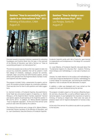 82 News
Fundación ExportAr jointly with UIA of Santa Fe, gave training
to cooperativists and entrepreneurs in the design of a successful
business plan.
Lic. Lucas Messina, of Fundación ExportAr, discussed about the
“Fundamental Aspects of a Business Plan”, Systemic Thinking,
Vision-Anlaysis and methodology in a real case of products ex-
port.
Likewise, he made reference to the analysis and methodology in
a real case of regional development of services; methodology for
a correct design of a business plan, and entering the world from
Argentina: how to evaluate the best destination to export.
In addition, a video was displayed and it was carried out the
analysis of a real case introduced during the seminar.
The program included a report on the services offered by Expor-
tAr and why a Business Plan, as well as different types and fun-
damental aspects. It was highlighted the importance of systemic
thinking, of having an integral view. There were real cases of
products export and of regional development of services analy-
zed too.
At the end of the seminar the audience was able to ask questions
to the lecturers.
Seminar “How to design a suc-
cessful Business Plan” 2011
Las Parejas, Santa Fe
August 27
Oriented towards Universities Publishers registered for attending
Guadalajara and Frankfurt Book Fairs this year, in the premises
of the Ministry of Education was held a Seminar on “How to
successfully participate in an International Fair”.
The seminar purpose was to discuss the main aspects to take into
account by universities publishers that will be present in both
fairs (design of schedules, catalogues, pre-post fair activities,
copyright, legal, accounting and administrative aspects, among
others) with specialist from the Argentine Book Chamber, Funda-
ción ExportAr and other experts.
The program included, firstly, a presentation by experts, and se-
cond, the tentative activities program by universities publishers.
There was also time for them to ask questions and make sugges-
tions.
Lic. Germán Corridoni, of Fundación Exportar, discussed Interna-
tional Trade tips and practical aspects of exporting. Lic. Martín
Mengucci, of the Argentine Book Chamber, explained “General
and specific aspects of participating at the Argentine pavilion in
FBF and FIL 2011s”. In addition, Dr. Mónica Boretto explained
“how to negotiate copyrights”. At the end of the seminar some
practical cases were discussed by the audience.
The closing of the seminar was in charge of Dr. Alberto Dibbern,
Universities Policies Secretary of the Ministry of Education, and
Lic. Juan Usandivaras, Executive Director of Fundación ExportAr.
Seminar “How to successfully parti-
cipate in an International Fair” 2011
Ministry of Education, CABA
August 25
Training
82 News
 