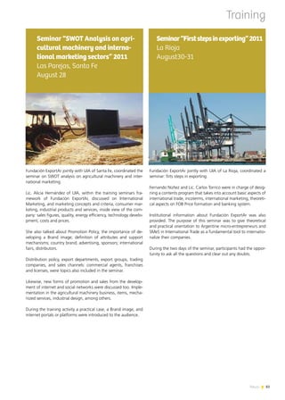 News 8383News
Fundación ExportAr jointly with UIA of La Rioja, coordinated a
seminar: firts steps in exporting.
Fernando Núñez and Lic. Carlos Torrico were in charge of desig-
ning a contents program that takes into account basic aspects of
international trade, incoterms, international marketing, theoreti-
cal aspects on FOB Price formation and banking system.
Institutional information about Fundación ExportAr was also
provided. The purpose of this seminar was to give theoretical
and practical orientation to Argentine micro-entrepreneurs and
SMeS in International Trade as a fundamental tool to internatio-
nalize their companies.
During the two days of the seminar, participants had the oppor-
tunity to ask all the questions and clear out any doubts.
Seminar“Firststepsinexporting”2011
La Rioja
August30-31
Training
Fundación ExportAr jointly with UIA of Santa Fe, coordinated the
seminar on SWOT analysis on agricultural machinery and inter-
national marketing.
Lic. Alicia Hernández of UIA, within the training seminars fra-
mework of Fundación ExportAr, discussed on International
Marketing, and marketing concepts and criteria, consumer mar-
keting, industrial products and services, inside view of the com-
pany: sales figures, quality, energy efficiency, technology develo-
pment, costs and prices.
She also talked about Promotion Policy, the importance of de-
veloping a Brand image; definition of attributes and support
mechanisms; country brand; advertising, sponsors; international
fairs, distributors.
Distribution policy, export departments, export groups, trading
companies, and sales channels: commercial agents, franchises
and licenses, were topics also included in the seminar.
Likewise, new forms of promotion and sales from the develop-
ment of internet and social networks were discussed too. Imple-
mentation in the agricultural machinery business, items, mecha-
nized services, industrial design, among others.
During the training activity a practical case, a Brand image, and
internet portals or platforms were introduced to the audience.
Seminar “SWOT Analysis on agri-
cultural machinery and interna-
tional marketing sectors” 2011
Las Parejas, Santa Fe
August 28
 