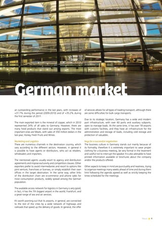 News 9
an outstanding performance in the last years, with increases of
+31.7% during the period (2009-2010) and of +35.2% during
the first semester of 2011.
The main exported item is the mineral of copper, which in 2010
represented 24% of all sales to Germany. However, there are
many food products that stand out among exports. The most
important ones are Meats, with sales of 350 million dollars in the
last year, Honey, Fresh Fruits and Wines.
Marketing and Logistics
There are numerous channels in the destination country, which
vary according to the different sectors. However, in general it
is possible to have agents or distributors, who act as retailers,
wholesalers and importers.
The mentioned agents usually resort to agency and distribution
agreements and impose exclusivity and competition clauses. Other
exporters prefer to avoid intermediaries and resort to options like
joint venture, franchises or licenses, or simply establish their own
offices in the target destination. In the same way, other links
of the distribution chain are e-commerce and phone sales for
most consumption products, widely spread among the German
population.
The available access network for logistics in Germany is very good;
in fact, it has the 7th biggest airport in the world, Frankfurt, and
a great range of sea and air services.
It’s worth pointing out that its airports, in general, are connected
to the rest of the cities by a wide network of highways and
railroads that speed up the delivery of goods. In general, the offer
Germanmarket
of services allows for all types of loading transport, although there
are some difficulties for bulk cargo transports.
Due to its strategic location, Germany has a wide and modern
port infrastructure, with over 60 ports and auxiliary subports,
open to manage loads. At the same time, it has over 18 airports
with customs facilities, and they have an infrastructure for the
administration and storage of loads, including cold storage and
protection of valuables.
Keys for a successful negotiation
The business culture in Germany stands out mainly because of
its formality, therefore it is extremely important to wear proper
clothing for a business meeting, be very formal in the treatment
and careful not to interrupt the speaker. It is also advisable to have
printed information available or brochures about the company
and/or the products offered.
Other aspects to keep in mind are punctuality and neatness, trying
to organize meetings many weeks ahead of time and during them
limit following the agenda agreed as well as strictly keeping the
times scheduled for the meetings.
9News
 