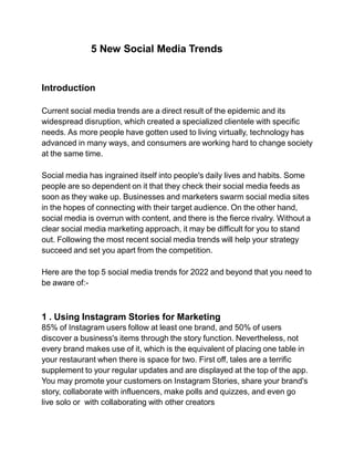 5 New Social Media Trends
Introduction
Current social media trends are a direct result of the epidemic and its
widespread disruption, which created a specialized clientele with specific
needs. As more people have gotten used to living virtually, technology has
advanced in many ways, and consumers are working hard to change society
at the same time.
Social media has ingrained itself into people's daily lives and habits. Some
people are so dependent on it that they check their social media feeds as
soon as they wake up. Businesses and marketers swarm social media sites
in the hopes of connecting with their target audience. On the other hand,
social media is overrun with content, and there is the fierce rivalry. Without a
clear social media marketing approach, it may be difficult for you to stand
out. Following the most recent social media trends will help your strategy
succeed and set you apart from the competition.
Here are the top 5 social media trends for 2022 and beyond that you need to
be aware of:-
1 . Using Instagram Stories for Marketing
85% of Instagram users follow at least one brand, and 50% of users
discover a business's items through the story function. Nevertheless, not
every brand makes use of it, which is the equivalent of placing one table in
your restaurant when there is space for two. First off, tales are a terrific
supplement to your regular updates and are displayed at the top of the app.
You may promote your customers on Instagram Stories, share your brand's
story, collaborate with influencers, make polls and quizzes, and even go
live solo or with collaborating with other creators
 