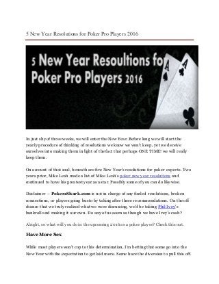5 New Year Resolutions for Poker Pro Players 2016
In just shy of three weeks, we will enter the New Year. Before long we will start the
yearly procedure of thinking of resolutions we know we won't keep, yet we deceive
ourselves into making them in light of the fact that perhaps ONE TIME! we will really
keep them.
On account of that soul, beneath are five New Year's resolutions for poker experts. Two
years prior, Mike Leah made a list of Mike Leah's poker new year resolutions and
continued to have his greatest year as a star. Possibly some of you can do likewise.
Disclaimer – PokerzShark.com is not in charge of any fizzled resolutions, broken
connections, or players going busto by taking after these recommendations. On the off
chance that we truly realized what we were discussing, we'd be taking Phil Ivey's
bankroll and making it our own. Do any of us seem as though we have Ivey's cash?
Alright, so what will you do in the upcoming 2016 as a poker player? Check this out.
Have More Sex
While most players won't cop to this determination, I'm betting that some go into the
New Year with the expectation to get laid more. Some have the diversion to pull this off.
 