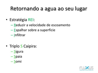 Retornando a agua ao seu lugar
• Estratégia REI:
– Reduzir a velocidade de escoamento
– Espalhar sobre a superfície
– Infiltrar
• Triplo S Caipira:
– Sigura
– Spaia
– Somi
 