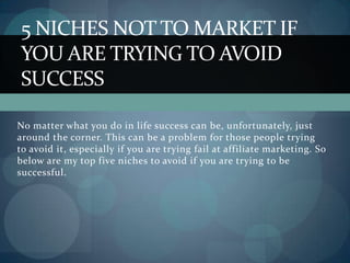 No matter what you do in life success can be, unfortunately, just around the corner. This can be a problem for those people trying to avoid it, especially if you are trying fail at affiliate marketing. So below are my top five niches to avoid if you are trying to be successful.  5 Niches Not to Market if You are Trying to Avoid Success 