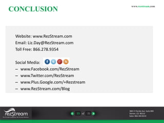CONCLUSION 
21 of 21 
www.rezstream.com 
Website: www.RezStream.com 
Email: Liz.Day@RezStream.com 
Toll Free: 866.278.9354 
Social Media: 
– www.Facebook.com/RezStream 
– www.Twitter.com/RezStream 
– www.Plus.Google.com/+Rezstream 
– www.RezStream.com/Blog 
3801 E Florida Ave. Suite 800 
Denver, CO 80210 
Sales: 866-360-8210 
 