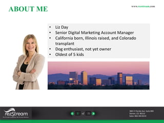 ABOUT ME 
• Liz Day 
• Senior Digital Marketing Account Manager 
• California born, Illinois raised, and Colorado 
2 of 21 
www.rezstream.com 
3801 E Florida Ave. Suite 800 
Denver, CO 80210 
Sales: 866-360-8210 
transplant 
• Dog enthusiast, not yet owner 
• Oldest of 5 kids 
 