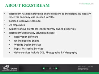 ABOUT REZSTREAM 
3 of 21 
www.rezstream.com 
• RezStream has been providing online solutions to the hospitality industry 
since the company was founded in 2005. 
• Located in Denver, Colorado 
• 22 employees 
• Majority of our clients are independently owned properties. 
• RezStream’s hospitality solutions include: 
• Reservation Software 
• Online Booking Engine 
• Website Design Services 
• Digital Marketing Services 
• Other services include GDS, Photography & Videography 
3801 E Florida Ave. Suite 800 
Denver, CO 80210 
Sales: 866-360-8210 
 