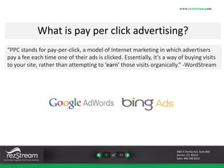 What is pay per click advertising? 
“PPC stands for pay-per-click, a model of Internet marketing in which advertisers 
pay a fee each time one of their ads is clicked. Essentially, it’s a way of buying visits 
to your site, rather than attempting to ‘earn’ those visits organically.” -WordStream 
4 of 21 
www.rezstream.com 
3801 E Florida Ave. Suite 800 
Denver, CO 80210 
Sales: 866-360-8210 
 