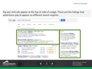 Pay per click ads appear at the top or side of a page. These are the listings that 
advertisers pay to appear on different search engines. 
5 of 21 
www.rezstream.com 
3801 E Florida Ave. Suite 800 
Denver, CO 80210 
Sales: 866-360-8210 
 