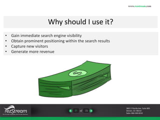 Why should I use it? 
7 of 21 
www.rezstream.com 
3801 E Florida Ave. Suite 800 
Denver, CO 80210 
Sales: 866-360-8210 
• Gain immediate search engine visibility 
• Obtain prominent positioning within the search results 
• Capture new visitors 
• Generate more revenue 
 