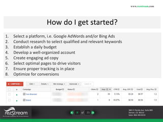 How do I get started? 
8 of 21 
www.rezstream.com 
3801 E Florida Ave. Suite 800 
Denver, CO 80210 
Sales: 866-360-8210 
1. Select a platform, i.e. Google AdWords and/or Bing Ads 
2. Conduct research to select qualified and relevant keywords 
3. Establish a daily budget 
4. Develop a well-organized account 
5. Create engaging ad copy 
6. Select optimal pages to drive visitors 
7. Ensure proper tracking is in place 
8. Optimize for conversions 
 