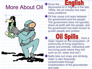 More About Oil
Since the ___________________
discovered oil in Nigeria in the late
1950s, the oil industry has seen
many problems
Oil has cause civil wars between
the government and the people.
The government does not typically
share oil profit with the people, and
the government has been known to
punish people who protest.
________________________ have a
major impact on the ecosystem. (A
community of living organisms,
plants and animals, interacting with
non-living parts where they live
such as air, water and soil.)
Spills take out crops and drinking
water is also frequently
contaminated through
contamination of the groundwater
and soils.
 