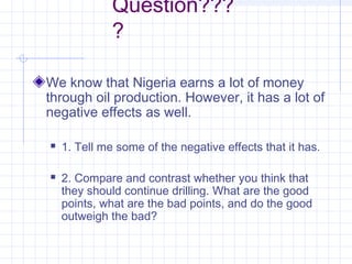 Question???
?
We know that Nigeria earns a lot of money
through oil production. However, it has a lot of
negative effects as well.
 1. Tell me some of the negative effects that it has.
 2. Compare and contrast whether you think that
they should continue drilling. What are the good
points, what are the bad points, and do the good
outweigh the bad?
 