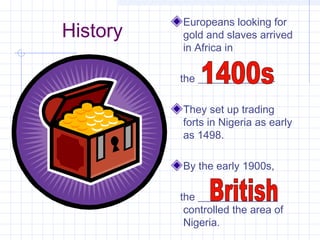 History
Europeans looking for
gold and slaves arrived
in Africa in
the ______________.
They set up trading
forts in Nigeria as early
as 1498.
By the early 1900s,
the _______________
controlled the area of
Nigeria.
 