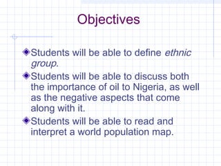 Objectives
Students will be able to define ethnic
group.
Students will be able to discuss both
the importance of oil to Nigeria, as well
as the negative aspects that come
along with it.
Students will be able to read and
interpret a world population map.
 