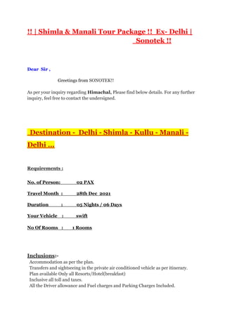 !! | Shimla & Manali Tour Package !! Ex- Delhi |
Sonotek !!
Dear Sir ,
Greetings from SONOTEK!!
As per your inquiry regarding Himachal, Please find below details. For any further
inquiry, feel free to contact the undersigned.
Destination - Delhi - Shimla - Kullu - Manali -
Delhi ...
Requirements :
No. of Person: 02 PAX
Travel Month : 28th Dec 2021
Duration : 05 Nights / 06 Days
Your Vehicle : swift
No Of Rooms : 1 Rooms
Inclusions:-
Accommodation as per the plan.
Transfers and sightseeing in the private air conditioned vehicle as per itinerary.
Plan available Only all Resorts/Hotel(breakfast)
Inclusive all toll and taxes.
All the Driver allowance and Fuel charges and Parking Charges Included.
 