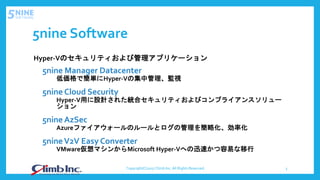 5nine Software
Hyper-Vのセキュリティおよび管理アプリケーション
5nine Manager Datacenter
低価格で簡単にHyper-Vの集中管理、監視
5nine Cloud Security
Hyper-V用に設計された統合セキュリティおよびコンプライアンスソリュー
ション
5nine AzSec
Azureファイアウォールのルールとログの管理を簡略化、効率化
5nineV2V Easy Converter
VMware仮想マシンからMicrosoft Hyper-Vへの迅速かつ容易な移行
Copyright(C)2017 Climb Inc. All Rights Reserved. 3
 