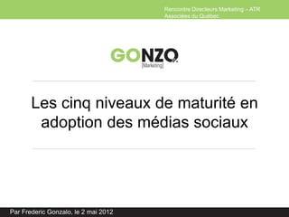 Rencontre Directeurs Marketing – ATR
                                      Associées du Québec




       Les cinq niveaux de maturité en
        adoption des médias sociaux




Par Frederic Gonzalo, le 2 mai 2012
 