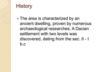History
 The area is characterized by an
ancient dwelling, proven by numerous
archaeological researches. A Dacian
settlement with two levels was
discovered, dating from the sec. II - I
b.c
 