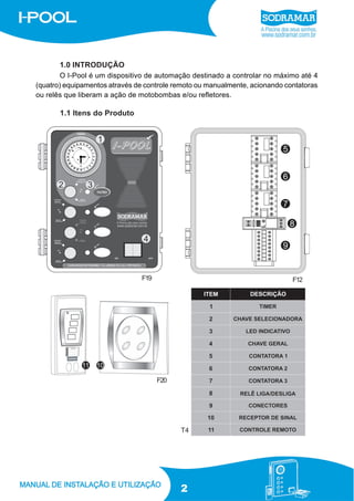 1.0 INTRODUÇÃO
O I-Pool é um dispositivo de automação destinado a controlar no máximo até 4
(quatro) equipamentos através de controle remoto ou manualmente, acionando contatoras
ou relês que liberam a ação de motobombas e/ou refletores.

1.1 Itens do Produto

F19

F12

F20

T4

2

 