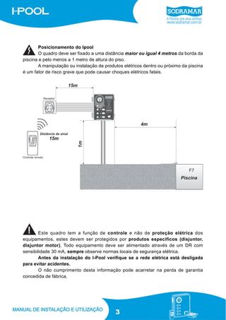 Posicionamento do Ipool
O quadro deve ser fixado a uma distância maior ou igual 4 metros da borda da
piscina e pelo menos a 1 metro de altura do piso.
A manipulação ou instalação de produtos elétricos dentro ou próximo da piscina
é um fator de risco grave que pode causar choques elétricos fatais.

F7

Este quadro tem a função de controle e não de proteção elétrica dos
equipamentos, estes devem ser protegidos por produtos específicos (disjuntor,
disjuntor motor). Todo equipamento deve ser alimentado através de um DR com
sensibilidade 30 mA, sempre observe normas locais de segurança elétrica.
Antes da instalação do I-Pool verifique se a rede elétrica está desligada
para evitar acidentes.
O não cumprimento desta informação pode acarretar na perda de garantia
concedida de fábrica.

3

 