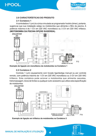 2.0 CARACTERÍSTICAS DO PRODUTO
2.1 Contatora 1
A controladora 1 (um) é a única vinculada ao programador horário (timer), portanto,
sugere-se que sua instalação esteja na motobomba que alimenta o filtro da piscina. A
potência máxima é de 1 CV em 220 VAC monofásico ou 3 CV em 220 VAC trifásico.
(MOTOBOMBA DA PISCINA OPÇÃO SUGERIDA).

F13
Exemplo de ligação em monofásico da motobomba na Contatora 1

2.2 Contatora 2
Controla 1 (um) equipamento com função liga/desliga manual ou por controle
remoto, com potência máxima de 1 CV em 220 VAC monofásico ou 3 CV em 220 VAC
trifásico. Esta contatora pode acionar a motobomba que alimenta cascatas,
hidromassagem, bicos de fontes ou qualquer outro acessório que utilize esta especificação
de motobomba.

F14
Exemplo de ligação em trifásico da motobomba na Contatora 2

4

 