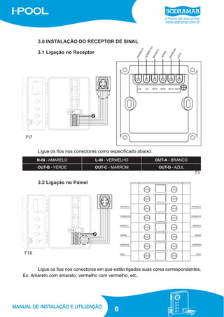 3.0 INSTALAÇÃO DO RECEPTOR DE SINAL
3.1 Ligação no Receptor

F17

Ligue os fios nos conectores como especificado abaixo:

T3

3.2 Ligação no Painel

F18

Ligue os fios nos conectores em que estão ligados suas cores correspondentes.
Ex: Amarelo com amarelo, vermelho com vermelho, etc.

6

 