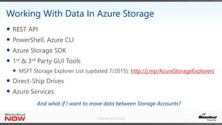 Consulting/Training
 REST API
 PowerShell, Azure CLI
 Azure Storage SDK
 1st & 3rd Party GUI Tools
 MSFT Storage Explorer List (updated 7/2015): http://j.mp/AzureStorageExplorers
 Direct-Ship Drives
 Azure Services
Working With Data In Azure Storage
And what if I want to move data between Storage Accounts?
 
